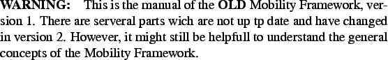 \begin{paragraph}
{WARNING:} This is the manual of the \textbf{OLD} Mobility Fr...
...l to
understand the general concepts of the Mobility Framework.
\end{paragraph}